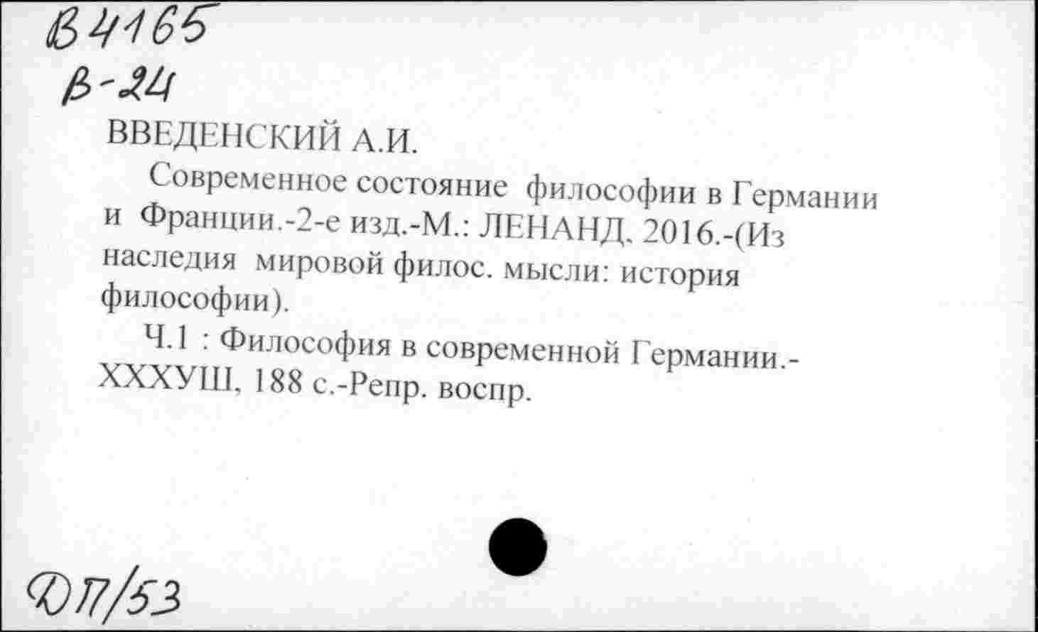 ﻿ВВЕДЕНСКИЙ А.И.
Современное состояние философии в Германии и Франции.-2-е изд.-М.: ЛЕНЛНД, 2О16.-(Из наследия мировой филос. мысли: история философии).
4.1 : Философия в современной Германии.-ХХХУШ. 188 с.-Репр. воспр.
